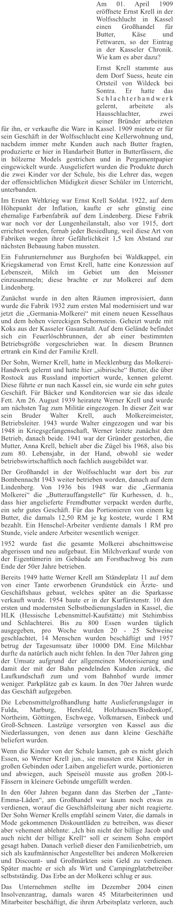 Am 01. April 1909 erffnete Ernst Krell in der Wolfsschlucht in Kassel einen Grohandel fr Butter, Kse und Fettwaren, so der Eintrag in der Kasseler Chronik. Wie kam es aber dazu? Ernst Krell stammte aus dem Dorf Suess, heute ein Ortsteil von Wildeck bei Sontra. Er hatte das Schlachterhandwerk gelernt, arbeitete als Hausschlachter, zwei seiner Brnder arbeiteten fr ihn, er verkaufte die Ware in Kassel. 1909 mietete er fr sein Geschft in der Wolfsschlucht eine Kellerwohnung und, nachdem immer mehr Kunden auch nach Butter fragten, produzierte er hier in Handarbeit Butter in Butterfssern, die in hlzerne Models gestrichen und in Pergamentpapier eingewickelt wurde. Ausgeliefert wurden die Produkte durch die zwei Kinder vor der Schule, bis die Lehrer das, wegen der offensichtlichen Mdigkeit dieser Schler im Unterricht, unterbanden. Im Ersten Weltkrieg war Ernst Krell Soldat. 1922, auf dem Hhepunkt der Inflation, kaufte er sehr gnstig eine ehemalige Farbenfabrik auf dem Lindenberg. Diese Fabrik war noch vor der Lungenheilanstalt, also vor 1915, dort errichtet worden, fernab jeder Besiedlung, weil diese Art von Fabriken wegen ihrer Gefhrlichkeit 1,5 km Abstand zur nchsten Bebauung haben mussten. Ein Fuhrunternehmer aus Burghofen bei Waldkappel, ein Kriegskamerad von Ernst Krell, hatte eine Konzession auf Lebenszeit, Milch im Gebiet um den Meissner einzusammeln; diese brachte er zur Molkerei auf dem Lindenberg. Zunchst wurde in den alten Rumen improvisiert, dann wurde die Fabrik 1932 zum ersten Mal modernisiert und war jetzt die Germania-Molkerei mit einem neuen Kesselhaus und dem hohen viereckigen Schornstein. Geheizt wurde mit Koks aus der Kasseler Gasanstalt. Auf dem Gelnde befindet sich ein Feuerlschbrunnen, der ab einer bestimmten Betriebsgre vorgeschrieben war. In diesem Brunnen ertrank ein Kind der Familie Krell. Der Sohn, Werner Krell, hatte in Mecklenburg das Molkerei-Handwerk gelernt und hatte hier sibirische Butter, die ber Rostock aus Russland importiert wurde, kennen gelernt. Diese fhrte er nun nach Kassel ein, sie wurde ein sehr gutes Geschft. Fr Bcker und Konditoreien war sie das ideale Fett. Am 26. August 1939 heiratete Werner Krell und wurde am nchsten Tag zum Militr eingezogen. In dieser Zeit war sein Bruder Walter Krell, auch Molkereimeister, Betriebsleiter. 1943 wurde Walter eingezogen und war bis 1948 in Kriegsgefangenschaft, Werner leitete zunchst den Betrieb, danach beide. 1941 war der Grnder gestorben, die Mutter, Anna Krell, behielt aber die Zgel bis 1968, also bis zum 80. Lebensjahr, in der Hand, obwohl sie weder betriebswirtschaftlich noch fachlich ausgebildet war. Der Grohandel in der Wolfsschlucht war dort bis zur Bombennacht 1943 weiter betrieben worden, danach auf dem Lindenberg. Von 1936 bis 1948 war die Germania Molkerei die Butterauffangstelle fr Kurhessen, d. h., dass hier angelieferte Fremdbutter verpackt werden durfte, ein sehr gutes Geschft. Fr das Portionieren von einem kg Butter, die damals 12,50 RM je kg kostete, wurde 1 RM bezahlt. Ein Henschel-Arbeiter verdiente damals 1 RM pro Stunde, viele andere Arbeiter wesentlich weniger. 1952 wurde fast die gesamte Molkerei abschnittsweise abgerissen und neu aufgebaut. Ein Milchverkauf wurde von der Eigentmerin im Gebude am Forstbachweg bis zum Ende der 50er Jahre betrieben. Bereits 1949 hatte Werner Krell am Stndeplatz 11 auf dem von einer Tante erworbenen Grundstck ein rzte- und Geschftshaus gebaut, welches spter an die Sparkasse verkauft wurde. 1954 baute er in der Kurfrstenstr. 10 den ersten und modernsten Selbstbedienungsladen in Kassel, die HLK (Hessische Lebensmittel-Kaufsttte) mit Stehimbiss und Schlachterei. Bis zu 800 Essen wurden tglich ausgegeben, pro Woche wurden 20 - 25 Schweine geschlachtet, 14 Menschen wurden beschftigt und 1957 betrug der Tagesumsatz ber 10000 DM. Eine Milchbar durfte da natrlich auch nicht fehlen. In den 70er Jahren ging der Umsatz aufgrund der allgemeinen Motorisierung und damit der mit der Bahn pendelnden Kunden zurck, die Laufkundschaft zum und vom Bahnhof wurde immer weniger. Parkpltze gab es kaum. In den 70er Jahren wurde das Geschft aufgegeben. Die Lebensmittelgrohandlung hatte Auslieferungslager in Fulda, Marburg, Hersfeld, Holzhausen/Biedenkopf, Northeim, Gttingen, Eschwege, Volkmarsen, Einbeck und Gro-Schneen. Lastzge versorgten von Kassel aus die Niederlassungen, von denen aus dann kleine Geschfte beliefert wurden. Wenn die Kinder von der Schule kamen, gab es nicht gleich Essen, so Werner Krell jun., sie mussten erst Kse, der in groen Gebinden oder Laiben angeliefert wurde, portionieren und abwiegen, auch Speisel musste aus groen 200-l-Fssern in kleinere Gebinde umgefllt werden. In den 60er Jahren begann dann das Sterben der Tante-Emma-Lden, am Grohandel war kaum noch etwas zu verdienen, worauf die Geschftsleitung aber nicht reagierte. Der Sohn Werner Krells empfahl seinem Vater, die damals in Mode gekommenen Diskountlden zu betreiben, was dieser aber vehement ablehnte: Ich bin nicht der billige Jacob und auch nicht der billige Krell soll er seinem Sohn emprt gesagt haben. Danach verlie dieser den Familienbetrieb, um sich als kaufmnnischer Angestellter bei anderen Molkereien und Discount- und Gromrkten sein Geld zu verdienen. Spter machte er sich als Wirt und Campingplatzbetreiber selbststndig. Das Erbe an der Molkerei schlug er aus. Das Unternehmen stellte im Dezember 2004 einen Insolvenzantrag, damals waren 45 Mitarbeiterinnen und Mitarbeiter beschftigt, die ihren Arbeitsplatz verloren, auch